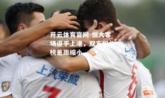 开云体育官网-恒大客场逼平上港，双方积分榜差距缩小