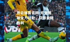 开云体育官网-尤文图斯全力以赴，获得关键胜利
