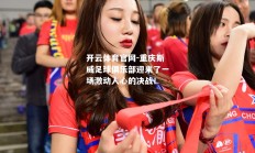 开云体育官网-重庆斯威足球俱乐部迎来了一场激动人心的决战！