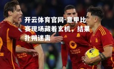 开云体育官网-意甲比赛现场藏着玄机，结果扑朔迷离