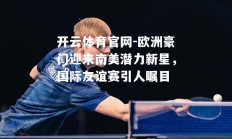 开云体育官网-欧洲豪门迎来南美潜力新星，国际友谊赛引人瞩目
