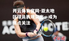 开云体育官网-亚太地区球员表现突出，成为焦点关注