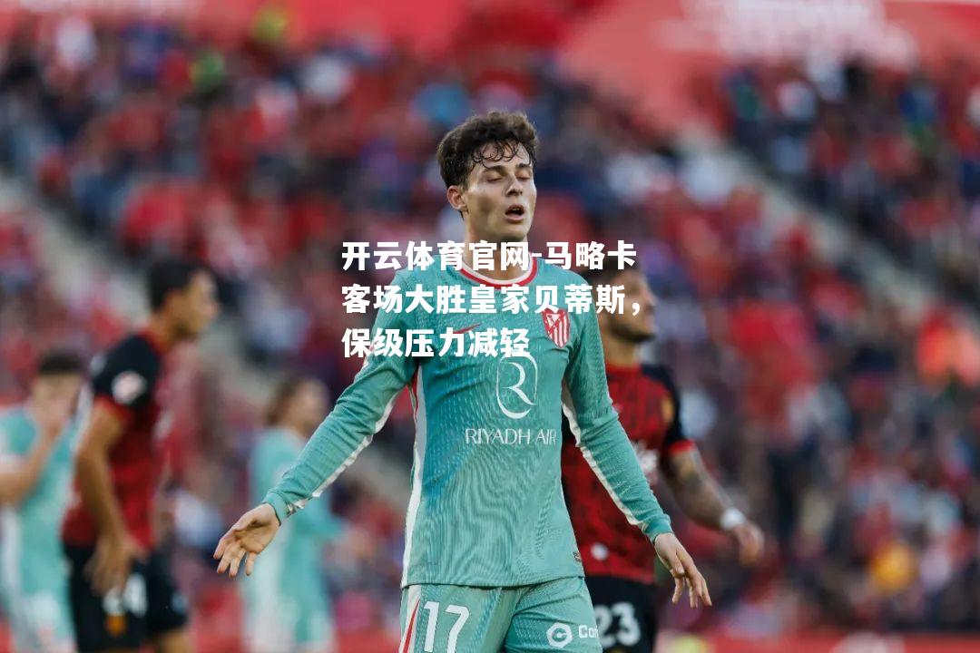 马略卡客场大胜皇家贝蒂斯，保级压力减轻