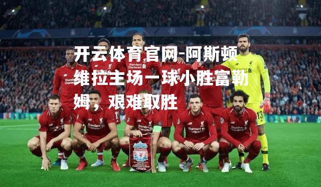 阿斯顿维拉主场一球小胜富勒姆，艰难取胜